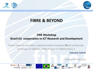 FIBRE & BEYOND


                     FIRE Workshop
 Brazil-EU cooperation in ICT Research and Development

Future Internet test beds / experimentation between BRazil and Europe
        EU Project nº 288356. CNPq Project nº 590022/2011-3
                                                        Sebastià Sallent

                                                    Aalborg, 8th May 2012
 