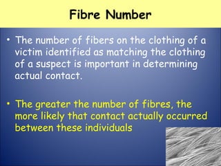Fibre Number
• The number of fibers on the clothing of a
victim identified as matching the clothing
of a suspect is important in determining
actual contact.
• The greater the number of fibres, the
more likely that contact actually occurred
between these individuals
 