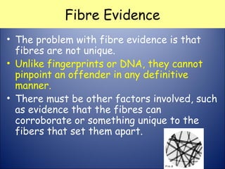 Fibre Evidence
• The problem with fibre evidence is that
fibres are not unique. 
• Unlike fingerprints or DNA, they cannot
pinpoint an offender in any definitive
manner. 
• There must be other factors involved, such
as evidence that the fibres can
corroborate or something unique to the
fibers that set them apart.
 