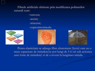 Fibrele artificiale obtinute prin modificarea polimerilor naturali sunt: -vascoza; -acetat; -triacetat; -cuproamoniacala. Penru elasticitate se adauga fibre elastomere (lycra) care au o mare capacitate de intindere(se pot lungi de 5-6 ori sub actiunea unei forte de intindere) si de a reveni la lungimea initiala.  