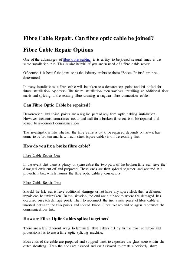 Fibre Cable Repair. Can fibre optic cable be joined?
Fibre Cable Repair Options
One of the advantages of fibre optic cabling is its ability to be joined several times in the
same installation run. This is also helpful if you are in need of a fibre cable repair
Of course it is best if the joint or as the industry refers to them “Splice Points" are pre-
determined.
In many installations a fibre cable will be taken to a demarcation point and left coiled for
future installation by others. The future installation then involves installing an additional fibre
cable and splicing to the existing fibre creating a singular fibre connection cable.
Can Fibre Optic Cable be repaired?
Demarcation and splice points are a regular part of any fibre optic cabling installation.
However incidents sometimes occur and call for a broken fibre cable to be repaired and
joined to re-connect communication.
The investigation into whether the fibre cable is ok to be repaired depends on how it has
come to be broken and how much slack (spare cable) is on the existing link.
How do you fix a broke fibre cable?
Fibre Cable Repair One
In the event that there is plenty of spare cable the two parts of the broken fibre can have the
damaged ends cut off and prepared. These ends are then spliced together and secured in a
protection box which houses the fibre optic cabling connectors.
Fibre Cable Repair Two
Should the link cable have additional damage or not have any spare slack then a different
repair can be undertaken. In this situation the end are cut back to where the damaged has
occurred on each damage point. Then to reconnect the link a new piece of fibre cable is
inserted between the two points and spliced twice. Once to each end to again reconnect the
communication link.
How are Fiber Optic Cables spliced together?
There are a few different ways to terminate fibre cables but by far the most common and
professional is to use a fibre optic splicing machine.
Both ends of the cable are prepared and stripped back to exposure the glass core within the
outer sheathing. Then the ends are cleaned and cut / cleaved to create a perfectly sharp
 