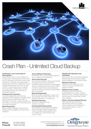 Crash Plan - Unlimited Cloud Backup
Continuous “set it and forget it”
data backup.
Once PROe is set up, it runs invisibly and
continuously in the background. Users don’t
have to manually do anything to ensure data
is backed up. They also can easily access
backed up content from mobile devices, and
manage PROe settings from them as well.
There’s no need for end users to change
their work habits—PROe backs up data
automatically, without any user effort or
intervention required.
Unlimited data retention.
Currently safeguarding more than four
exabytes of data worldwide, CrashPlan PROe
lets you keep your data forever. With no
restrictions on the size, number, frequency or
type of file you can back up, PROe assures all
your data is protected.
Multi-Destination
Back up data to multiple locations for the
highest level of availability, convenience and
protection.

Phone 	
Freecall 	

03 9554 6000
1800 334 684

Cross-Platform Protection
Protect Mac, PC, Linux and Solaris platforms
via a consistent user experience.
End-to-End Security
Upon backup activation, data is automatically
encrypted on the device via 448-bit
encryption before it is saved to a local backup
device or transported across the LAN, WAN
or Internet; data remains encrypted during
transit and storage. Dual-factor authentication
also is supported.
Data De-Duplication
Block-level data de-duplication means only
new/changed information within a file—not
repeated information—is backed up.
Unlimited Backups
No limits on storage, file size,
versions or archives.
Customizable Backup Sets
Send different groups of files with different
backup settings to different destinations.
Users may select settings different from
or in addition to content admins back
up per IT policy.

Flexible File Selection and
Schedules
Back up any type of file (unless otherwise
specified by the administrator). Adjust
backup settings to meet specific needs.
Backup Frequency
Default minimum frequency is one
minute, but users and admins can
adjust as needed.
Mobile Access to Data
Download, view and share PRO
protected files from any iOS, Android,
Windows Phone or Kindle mobile device.
Synchronize your favorite files via OneTouch Update.
Admin and User-Initiated Restore
Users leverage Web Restore for
self-restores, even from a mobile
device. Admins use Push Restore to
push protected data to a new or
existing device.

1 Fairborne Way, Keysborough VIC 3173
education@designwyse.com.au
www.designwyse.com.au

 