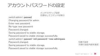 アカウントパスワードの設定
Brocade FC Switch Operation 1/2 24
switch:admin> passwd
Changing password for admin
Enter new password:
Re-type new password:
Password changed.
Saving password to stable storage.
Password saved to stable storage successfully.
switch:admin> passwd -old password -new adminpass
Password changed.
Saving password to stable storage.
Password saved to stable storage successfully.
インタラクティブ設定
(引数なしでコマンドを実行)
引数で設定
(引数で設定内容を指定)
 