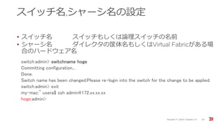 スイッチ名,シャーシ名の設定
• スイッチ名 スイッチもしくは論理スイッチの名前
• シャーシ名 ダイレクタの筐体名もしくはVirtual Fabricがある場
合のハードウェア名
Brocade FC Switch Operation 1/2 29
switch:admin> switchname hoge
Committing configuration...
Done.
Switch name has been changed.Please re-login into the switch for the change to be applied.
switch:admin> exit
my-mac:~ usera$ ssh admin@172.xx.xx.xx
hoge:admin>
 