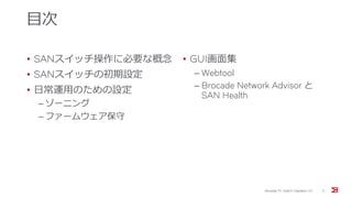目次
• SANスイッチ操作に必要な概念
• SANスイッチの初期設定
• 日常運用のための設定
‒ ゾーニング
‒ ファームウェア保守
• GUI画面集
‒ Webtool
‒ Brocade Network Advisor と
SAN Health
Brocade FC Switch Operation 1/2 3
 