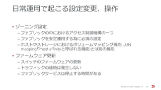 日常運用で起こる設定変更、操作
• ゾーニング設定
‒ ファブリックの中におけるアクセス制御機構の一つ
‒ ファブリックを安定運用する為に必須の設定
‒ ホストやストレージにおけるボリュームマッピング機能(LUN
mappingやhost affinityと呼ばれる機能)とは別の機能
• ファームウェア更新
‒ スイッチのファームウェアの更新
‒ トラフィックの途絶は発生しない
‒ ファブリックサービスは停止する時間がある
Brocade FC Switch Operation 1/2 45
 