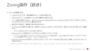 Zoning操作（続き）
• ゾーンを保存する
‒ Cfgsaveコマンドは、現在編集中のゾーン設定を保存する
‒ Cfgenableでゾーンを有効化したときも自動的に保存される
‒ ゾーン設定が保存されると、defined configurationおよびeffective configurationがファブリックのすべてのス
イッチのフラッシュメモリに書き込まれる
‒ 保存された設定は、電源投入時に呼び出される
‒ Configurationを保存する際には、有効なconfigurationが正しいかどうかを、有効にするときと同じように確認
する
• テストに失敗するとエラーとなり保存に失敗する
‒ Cfgsaveコマンドは現在のトランザクションを終了しコミットする
• ファブリック内の別のスイッチでトランザクションがオープンな状態の場合、cfgsaveを実行すると別のスイッチのトランザク
ションは自動的にアボートされ、メッセージが表示される
‒ Defined configurationがサポートされているゾーンデータベースのサイズを上回った場合、以下のメッセージ
が表示される
Commit zone DB larger than supported - <zone db size> greater than <max zone db size>
Brocade FC Switch Operation 1/2 58
 