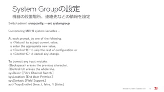 System Groupの設定
機器の設置場所、連絡先などの情報を設定
Brocade FC Switch Operation 2/2 10
Switch:admin> snmpconfig --set systemgroup
Customizing MIB-II system variables ...
At each prompt, do one of the following:
o <Return> to accept current value,
o enter the appropriate new value,
o <Control-D> to skip the rest of configuration, or
o <Control-C> to cancel any change.
To correct any input mistake:
<Backspace> erases the previous character,
<Control-U> erases the whole line,
sysDescr: [Fibre Channel Switch.]
sysLocation: [End User Premise.]
sysContact: [Field Support.]
authTrapsEnabled (true, t, false, f): [false]
 