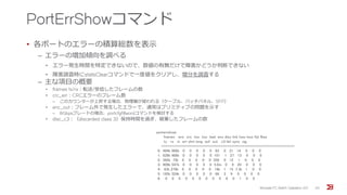 PortErrShowコマンド
• 各ポートのエラーの積算総数を表示
‒ エラーの増加傾向を調べる
• エラー発生時間を特定できないので、数値の有無だけで障害かどうか判断できない
• 障害調査時にstatsClearコマンドで一度値をクリアし、増分を調査する
‒ 主な項目の概要
• frames tx/rx：転送/受信したフレームの数
• crc_err：CRCエラーのフレーム数
‒ このカウンターが上昇する場合、物理層が疑われる（ケーブル、パッチパネル、SFP）
• enc_out：フレーム外で発生したエラーで、通常はプリミティブの問題を示す
‒ 8Gbpsブレードの場合、portcfgfillwordコマンドを検討する
• disc_c3：（discarded class 3）保持時間を過ぎ、破棄したフレームの数
Brocade FC Switch Operation 2/2 30
porterrshow:
frames enc crc too too bad enc disc link loss loss frjt fbsy
tx rx in err shrt long eof out c3 fail sync sig
=====================================================================
0: 464k 968k 0 0 0 0 0 83 0 21 14 0 0 0
1: 626k 488k 0 0 0 0 0 101 1 27 13 0 0 0
2: 392k 75k 0 0 0 0 0 358 0 12 1 0 0 0
3: 909k 547k 0 0 0 0 0 5.0m 0 9 20 0 0 0
4: 83k 276k 0 0 0 0 0 19k 1 15 7.3k 1 0 0
5: 165k 324k 0 0 0 0 0 66 2 9 0 0 0 0
6: 0 0 0 0 0 0 0 0 0 6 0 1 0 0
 