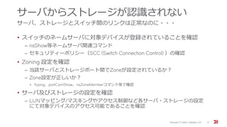 サーバからストレージが認識されない
サーバ、ストレージとスイッチ間のリンクは正常なのに・・・
• スイッチのネームサーバに対象デバイスが登録されていることを確認
‒ nsShow等ネームサーバ関連コマンド
‒ セキュリティーポリシー（SCC (Switch Connection Control) ）の確認
• Zoning 設定を確認
‒ 当該サーバとストレージポート間でZoneが設定されているか？
‒ Zone設定が正しいか？
• fcping、portCamShow、nsZoneMemberコマンド等で確認
• サーバ及びストレージの設定を確認
‒ LUNマッピング/マスキングやアクセス制御など各サーバ・ストレージの設定
にて対象デバイスのアクセス可能であることを確認
Brocade FC Switch Operation 2/2 31
 