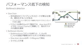 パフォーマンス低下の検知
Bottleneck detection
• Slow Drain
‒ 世代混在のFCファブリック(スピードが異なる)場
合、顕在化することがある
• バッファクレジット型のフロー制御をするすべてのリンクレイ
ヤが持つ課題
‒ FOSv7.4以降のGen5FC製品では、slow drainデバ
イスを 1 Virtual Channel に隔離して、他のデバイ
スの通信を確保
• Bottleneck Monitor
‒ Bottleneckmonコマンドを使うと、F_Portや
E_Portの遅延や輻輳のボトルネックを検出できる
‒ Slow drain deviceはポートのegressで検出
‒ ライセンス不要
Brocade FC Switch Operation 2/2 38
 
