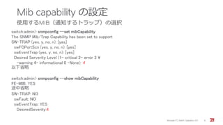 Mib capability の設定
使用するMIB（通知するトラップ）の選択
Brocade FC Switch Operation 2/2 9
switch:admin> snmpconfig --set mibCapability
The SNMP Mib/Trap Capability has been set to support
SW-TRAP (yes, y, no, n): [yes]
swFCPortScn (yes, y, no, n): [yes]
swEventTrap (yes, y, no, n): [yes]
Desired Serverity Level (1- critical 2- error 3 ¥
-warning 4- informational 0 -None): 4
以下省略
switch:admin> snmpconfig --show mibCapability
FE-MIB: YES
途中省略
SW-TRAP: NO
swFault: NO
swEventTrap: YES
DesiredSeverity:4
 