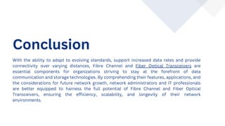 Conclusion
With the ability to adapt to evolving standards, support increased data rates and provide
connectivity over varying distances, Fibre Channel and Fiber Optical Transceivers are
essential components for organizations striving to stay at the forefront of data
communication and storage technologies. By comprehending their features, applications, and
the considerations for future network growth, network administrators and IT professionals
are better equipped to harness the full potential of Fibre Channel and Fiber Optical
Transceivers, ensuring the efficiency, scalability, and longevity of their network
environments.
 