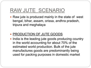 RAW JUTE SCENARIO
 Raw jute is produced mainly in the state of west
bengal, bihar, assam, orissa, andhra pradesh,
tripura and meghalaya
 PRODUCTION OF JUTE GOODS
 India is the leading jute goods producing country
in the world accounting for about 70% of the
estimated world production. Bulk of the jute
manufactures goods are predominantly being
used for packing purposes in domestic market
 