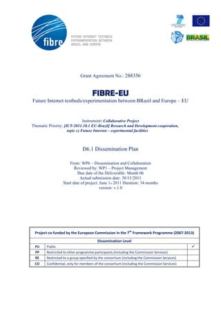 Grant Agreement No.: 288356


                                     FIBRE-EU
Future Internet testbeds/experimentation between BRazil and Europe – EU


                               Instrument: Collaborative Project
Thematic Priority: [ICT-2011.10.1 EU-Brazil] Research and Development cooperation,
                     topic c) Future Internet – experimental facilities



                               D6.1 Dissemination Plan

                      From: WP6 – Dissemination and Collaboration
                         Reviewed by: WP1 – Project Management
                           Due date of the Deliverable: Month 06
                            Actual submission date: 30/11/2011
                  Start date of project: June 1st 2011 Duration: 34 months
                                         version: v.1.0




 Project co-funded by the European Commission in the 7th Framework Programme (2007-2013)

                                         Dissemination Level
 PU     Public                                                                                  
  PP    Restricted to other programme participants (including the Commission Services)
  RE    Restricted to a group specified by the consortium (including the Commission Services)
 CO     Confidential, only for members of the consortium (including the Commission Services)    
 