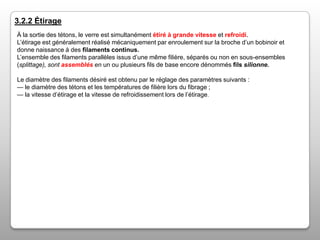 3.2.2 Étirage
À la sortie des tétons, le verre est simultanément étiré à grande vitesse et refroidi.
L’étirage est généralement réalisé mécaniquement par enroulement sur la broche d’un bobinoir et
donne naissance à des filaments continus.
L’ensemble des filaments parallèles issus d’une même filière, séparés ou non en sous-ensembles
(splittage), sont assemblés en un ou plusieurs fils de base encore dénommés fils silionne.
Le diamètre des filaments désiré est obtenu par le réglage des paramètres suivants :
— le diamètre des tétons et les températures de filière lors du fibrage ;
— la vitesse d’étirage et la vitesse de refroidissement lors de l’étirage.

 