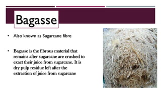 Bagasse
• Bagasse is the fibrous material that
remains after sugarcane are crushed to
exact their juice from sugarcane. It is
dry pulp residue left after the
extraction of juice from sugarcane
• Also known as Sugarcane fibre
 