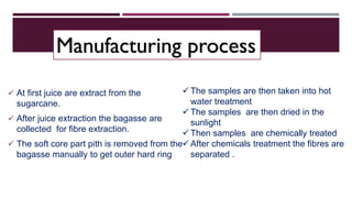  At first juice are extract from the
sugarcane.
 After juice extraction the bagasse are
collected for fibre extraction.
 The soft core part pith is removed from the
bagasse manually to get outer hard ring
 The samples are then taken into hot
water treatment
 The samples are then dried in the
sunlight
 Then samples are chemically treated
 After chemicals treatment the fibres are
separated .
Manufacturing process
 