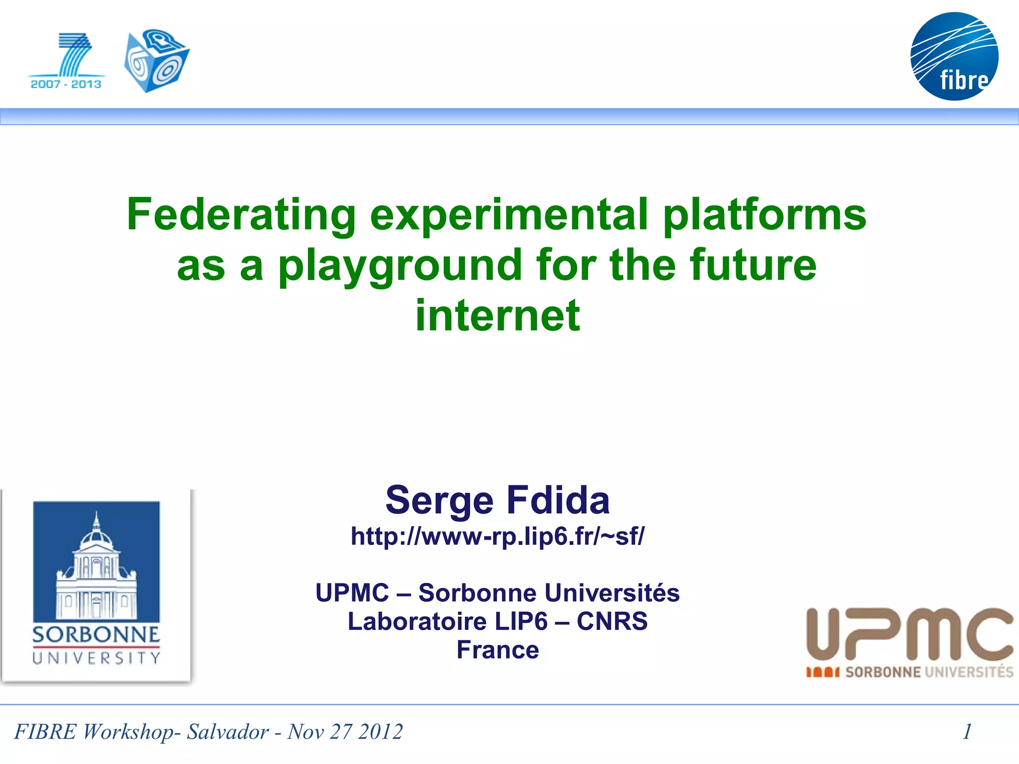 Federating experimental platforms
            as a playground for the future
                       internet



                                    Serge Fdida
                                http://www-rp.lip6.fr/~sf/

                             UPMC – Sorbonne Universités
                               Laboratoire LIP6 – CNRS
                                       France


FIBRE Workshop- Salvador - Nov 27 2012                       1
 