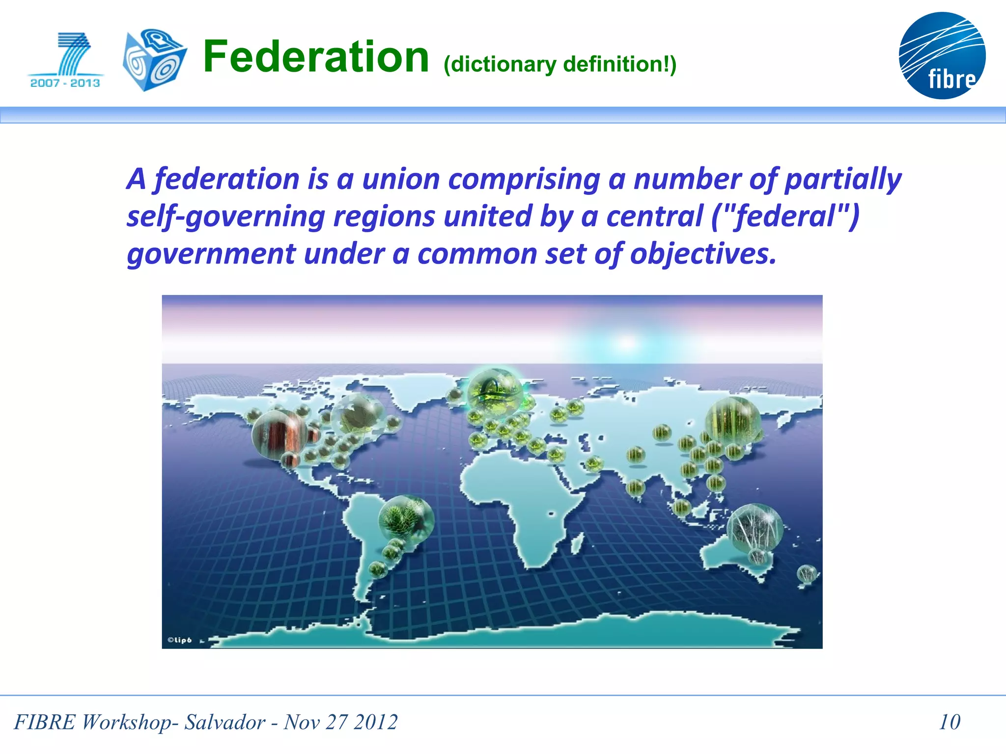 Federation (dictionary definition!)

           A federation is a union comprising a number of partially
           self-governing regions united by a central ("federal")
           government under a common set of objectives.




FIBRE Workshop- Salvador - Nov 27 2012                                10
 