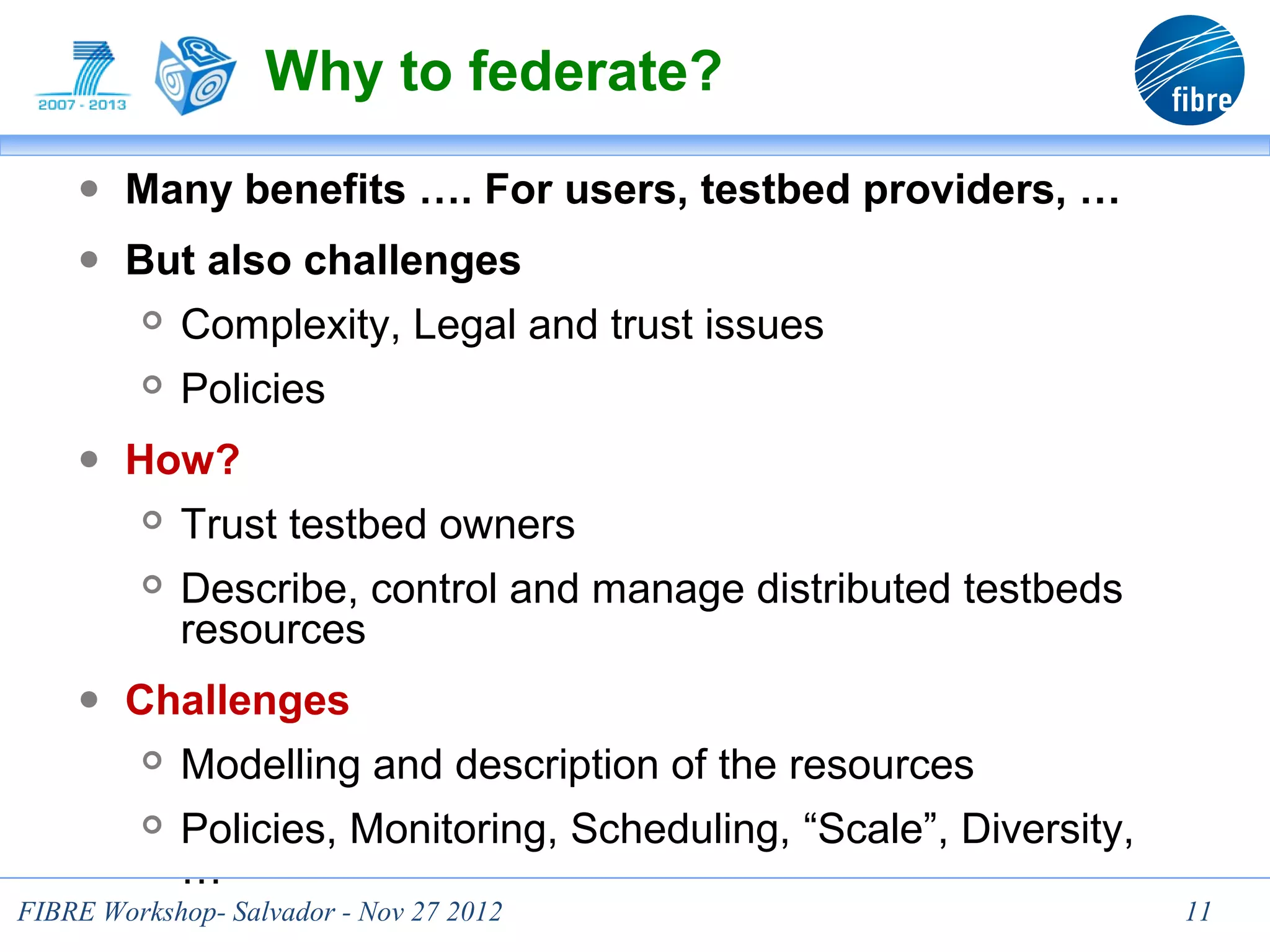 Why to federate?
    ● Many benefits …. For users, testbed providers, …
    ● But also challenges
            Complexity, Legal and trust issues
            Policies
    ● How?
            Trust testbed owners
            Describe, control and manage distributed testbeds
             resources
    ● Challenges
            Modelling and description of the resources
            Policies, Monitoring, Scheduling, “Scale”, Diversity,
             …
FIBRE Workshop- Salvador - Nov 27 2012                               11
 