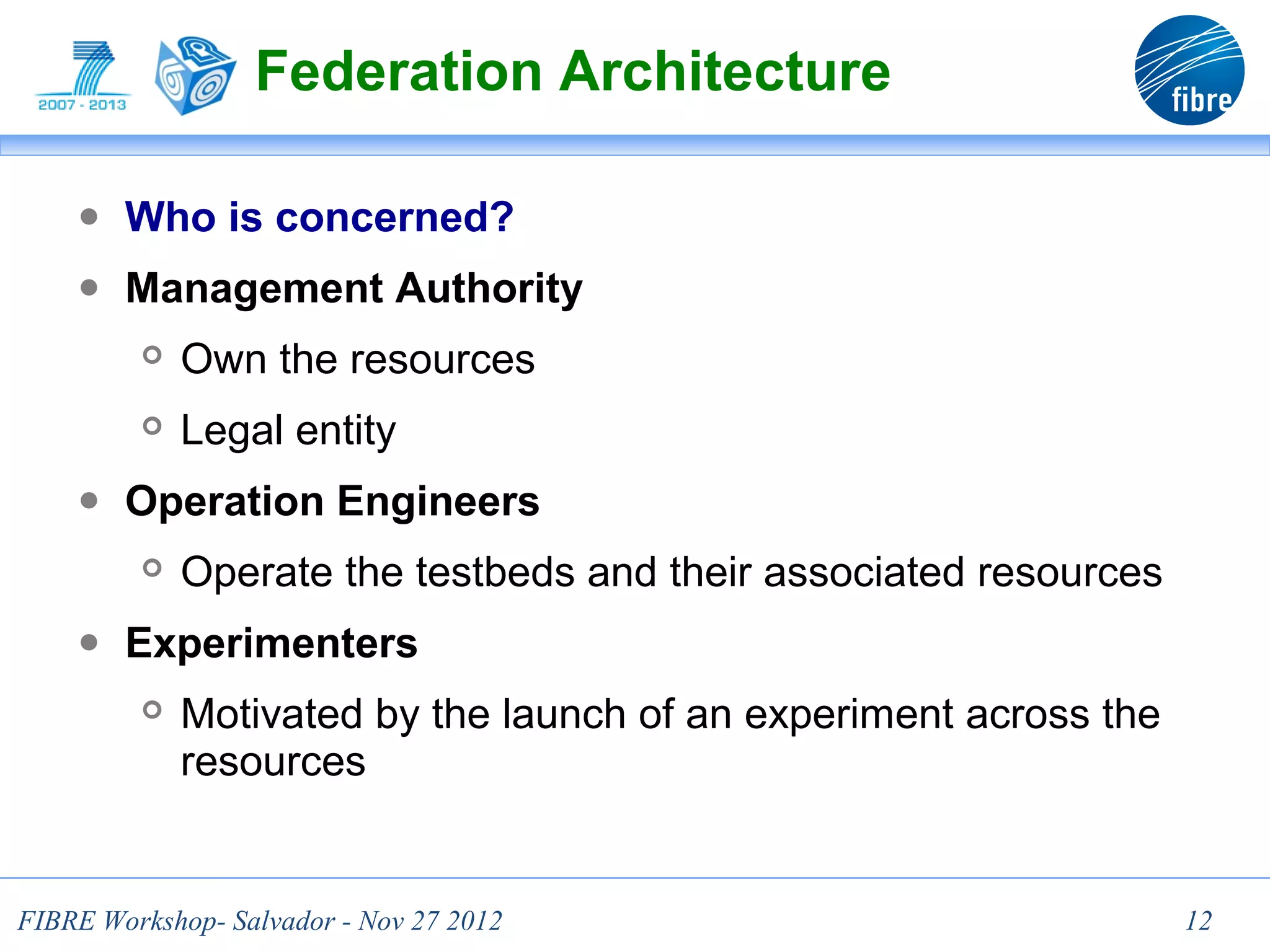 Federation Architecture

    ● Who is concerned?
    ● Management Authority
            Own the resources
            Legal entity
    ● Operation Engineers
            Operate the testbeds and their associated resources
    ● Experimenters
            Motivated by the launch of an experiment across the
             resources


FIBRE Workshop- Salvador - Nov 27 2012                             12
 