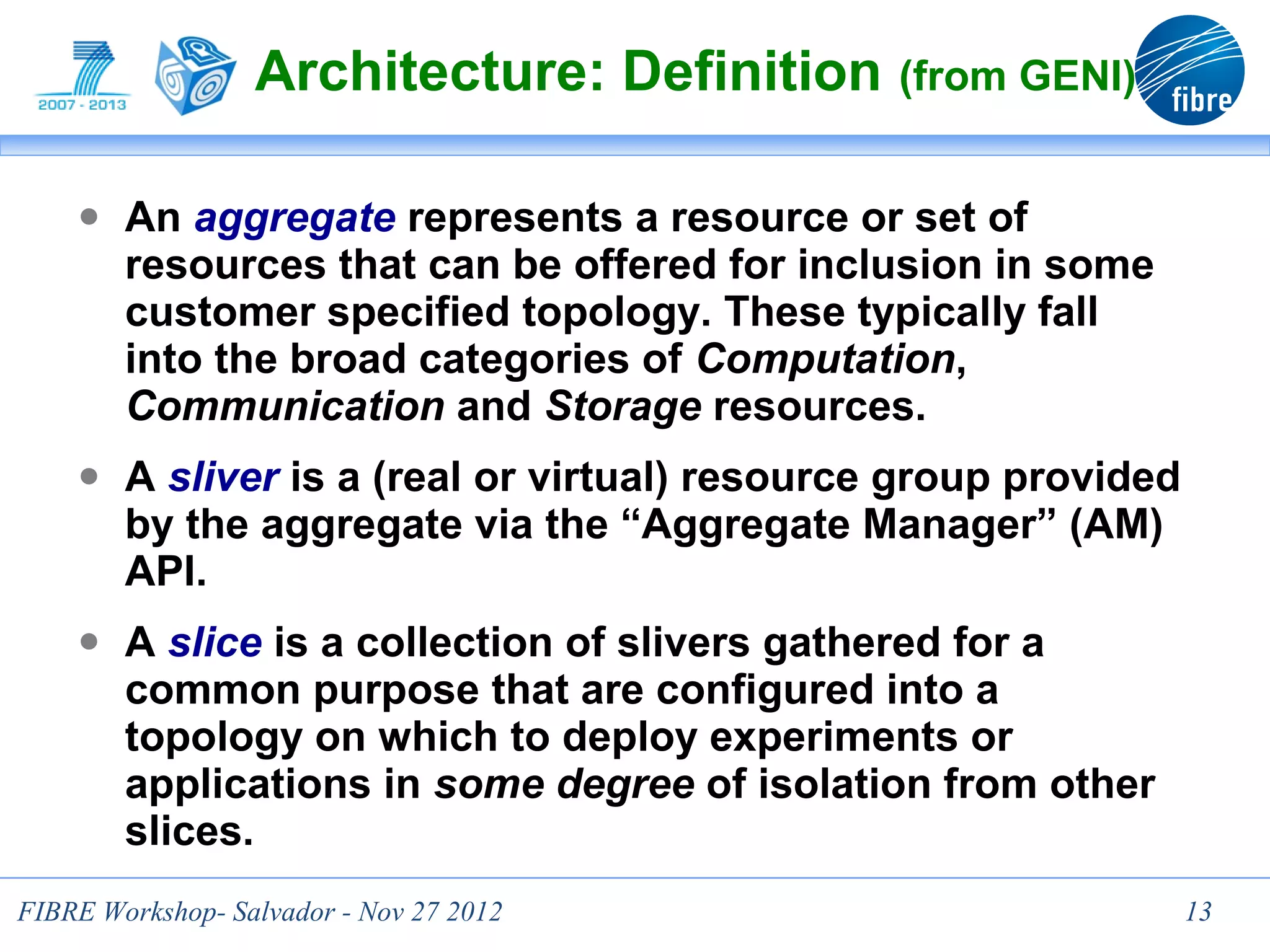 Architecture: Definition (from GENI)

    ● An aggregate represents a resource or set of
        resources that can be offered for inclusion in some
        customer specified topology. These typically fall
        into the broad categories of Computation,
        Communication and Storage resources.
    ● A sliver is a (real or virtual) resource group provided
        by the aggregate via the “Aggregate Manager” (AM)
        API.
    ● A slice is a collection of slivers gathered for a
        common purpose that are configured into a
        topology on which to deploy experiments or
        applications in some degree of isolation from other
        slices.
FIBRE Workshop- Salvador - Nov 27 2012                          13
 