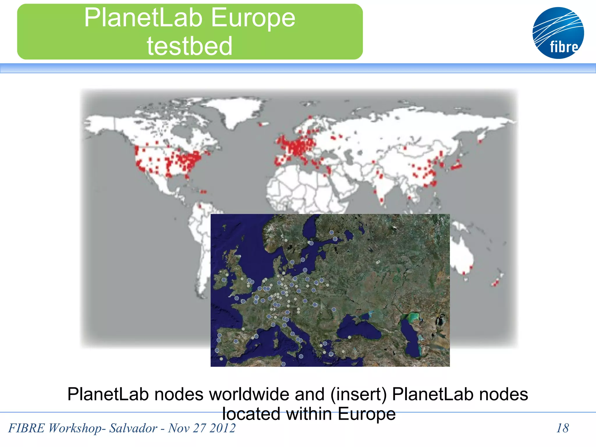PlanetLab Europe
                 testbed




         PlanetLab nodes worldwide and (insert) PlanetLab nodes
                          located within Europe
FIBRE Workshop- Salvador - Nov 27 2012                            18
 