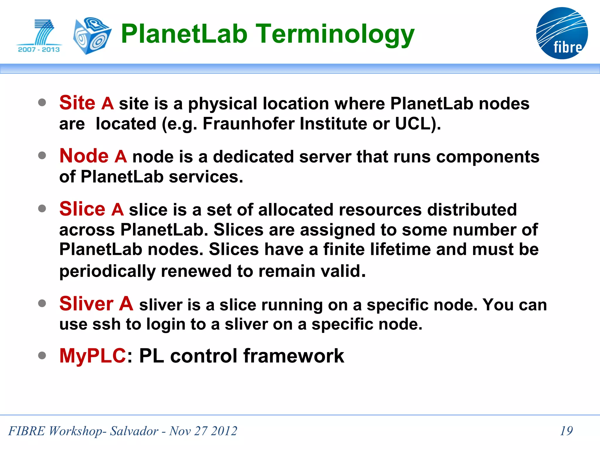 PlanetLab Terminology

    ● Site A site is a physical location where PlanetLab nodes
      are located (e.g. Fraunhofer Institute or UCL).
    ● Node A node is a dedicated server that runs components
      of PlanetLab services.
    ● Slice A slice is a set of allocated resources distributed
      across PlanetLab. Slices are assigned to some number of
      PlanetLab nodes. Slices have a finite lifetime and must be
      periodically renewed to remain valid.
    ● Sliver A sliver is a slice running on a specific node. You can
        use ssh to login to a sliver on a specific node.
    ● MyPLC: PL control framework


                                  19
FIBRE Workshop- Salvador - Nov 27 2012                                 19
 