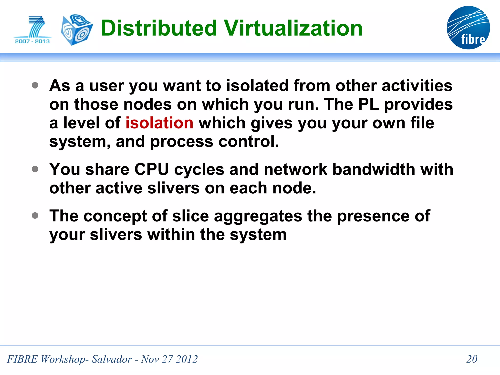 Distributed Virtualization

    ● As a user you want to isolated from other activities
        on those nodes on which you run. The PL provides
        a level of isolation which gives you your own file
        system, and process control.
    ● You share CPU cycles and network bandwidth with
        other active slivers on each node.
    ● The concept of slice aggregates the presence of
        your slivers within the system




                                  20
FIBRE Workshop- Salvador - Nov 27 2012                       20
 