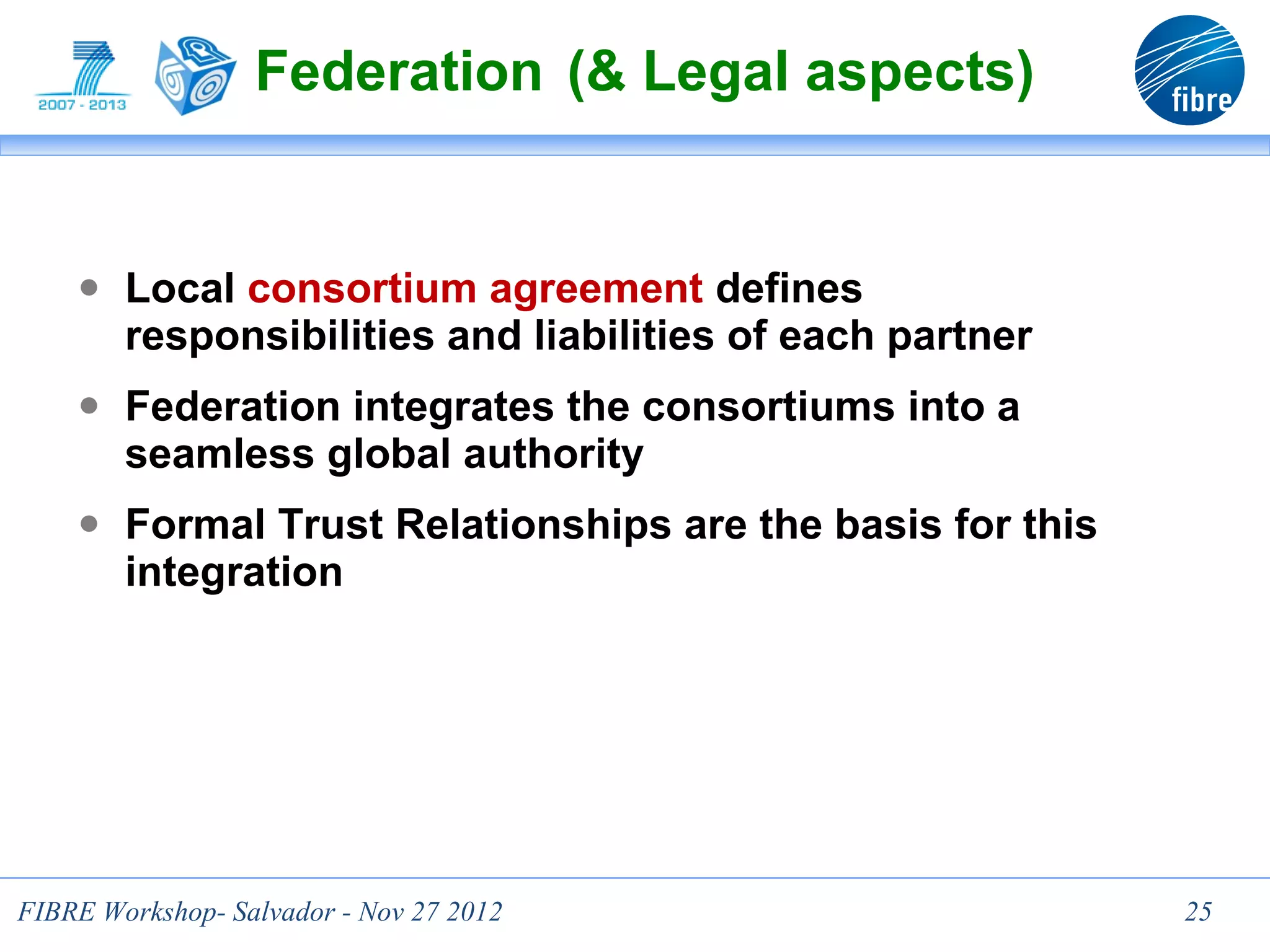 Federation (& Legal aspects)


    ● Local consortium agreement defines
        responsibilities and liabilities of each partner
    ● Federation integrates the consortiums into a
        seamless global authority
    ● Formal Trust Relationships are the basis for this
        integration




                                  25
FIBRE Workshop- Salvador - Nov 27 2012                     25
 