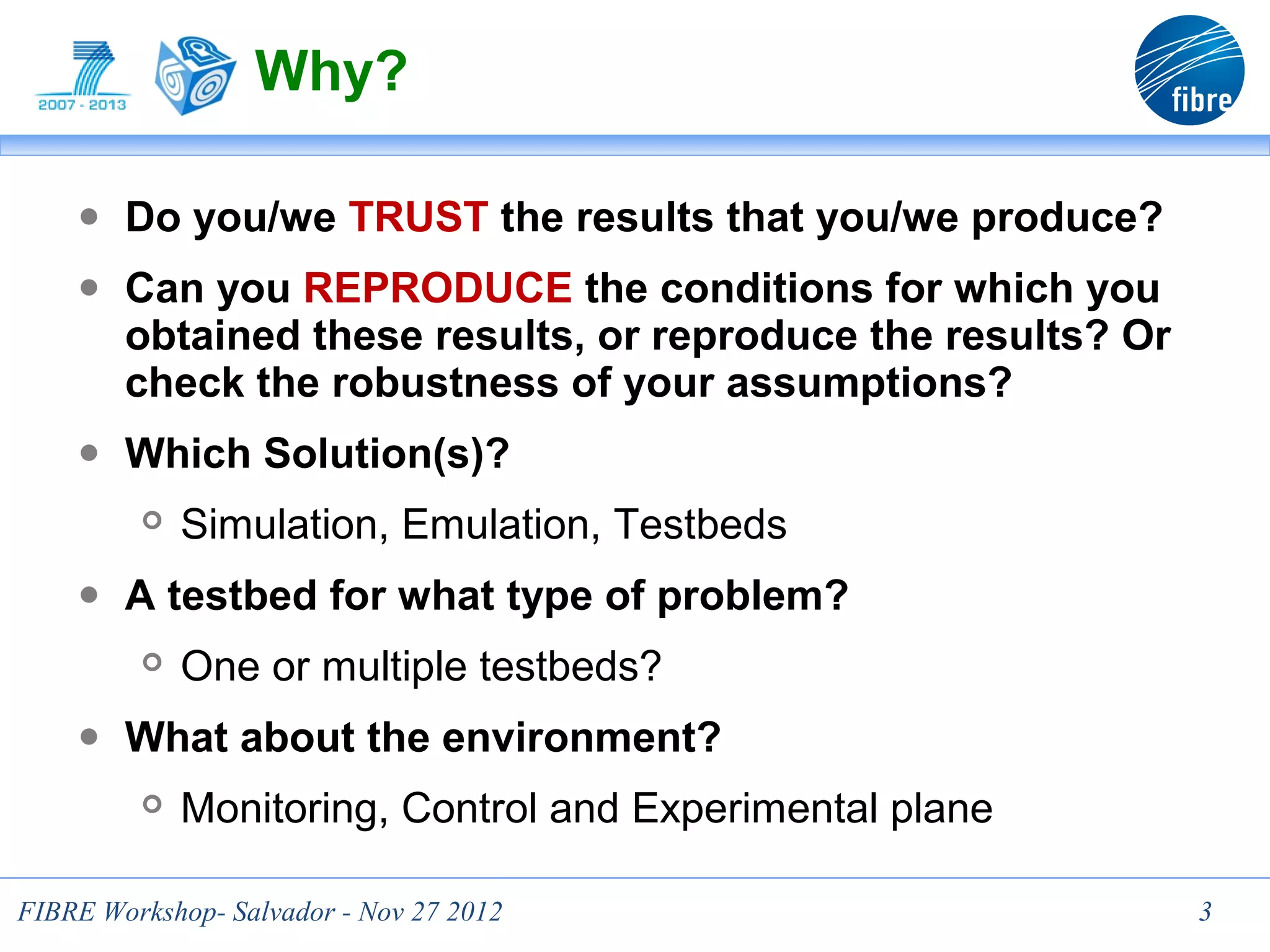 Why?

    ● Do you/we TRUST the results that you/we produce?
    ● Can you REPRODUCE the conditions for which you
        obtained these results, or reproduce the results? Or
        check the robustness of your assumptions?
    ● Which Solution(s)?
            Simulation, Emulation, Testbeds
    ● A testbed for what type of problem?
            One or multiple testbeds?
    ● What about the environment?
            Monitoring, Control and Experimental plane

FIBRE Workshop- Salvador - Nov 27 2012                         3
 