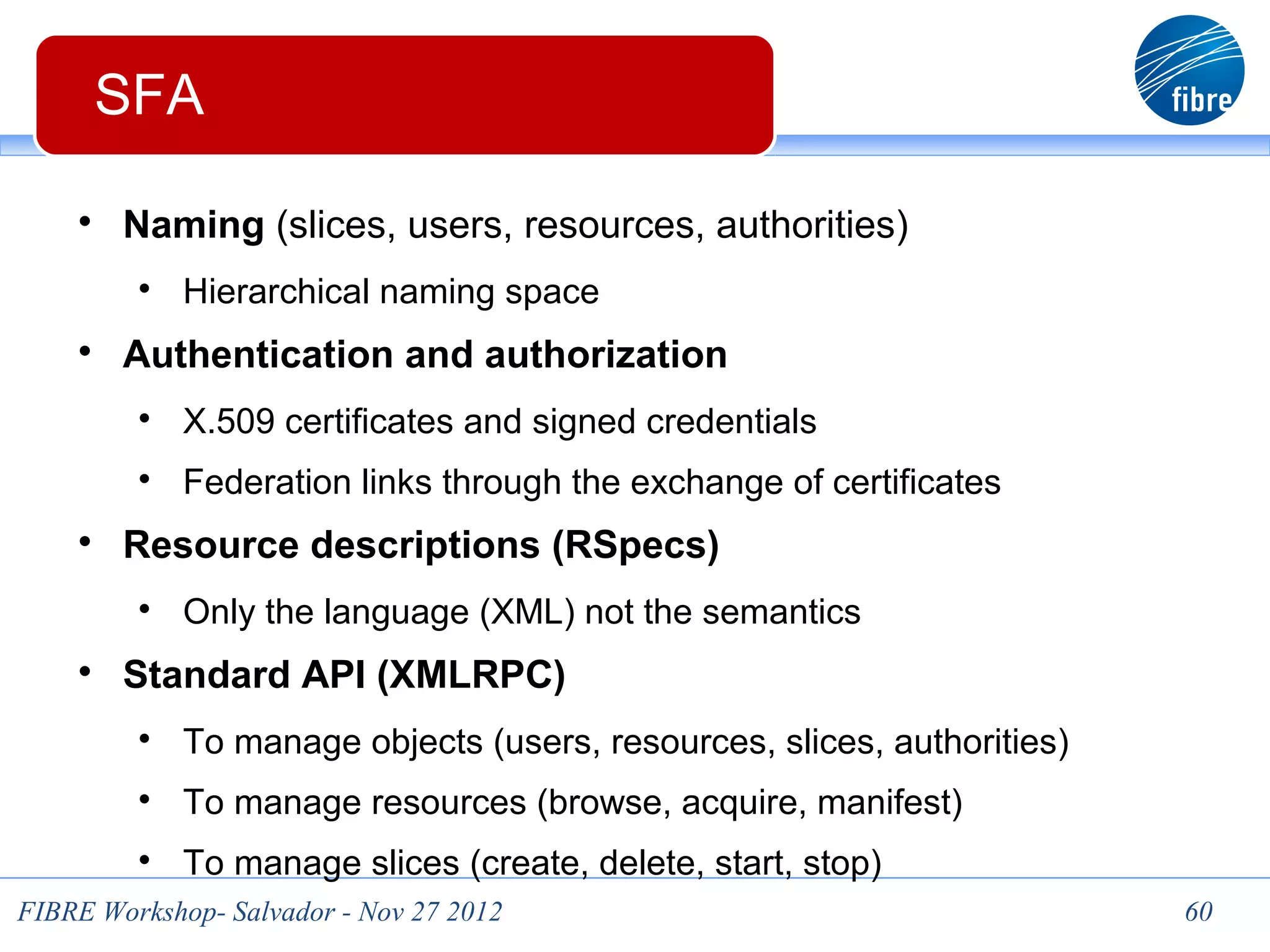 60
       SFA

     
         Naming (slices, users, resources, authorities)
          
              Hierarchical naming space
     
         Authentication and authorization
          
              X.509 certificates and signed credentials
          
              Federation links through the exchange of certificates
     
         Resource descriptions (RSpecs)
          
              Only the language (XML) not the semantics
     
         Standard API (XMLRPC)
          
              To manage objects (users, resources, slices, authorities)
          
              To manage resources (browse, acquire, manifest)
          
              To manage slices (create, delete, start, stop)
 FIBRE Workshop- Salvador - Nov 27 2012                                   60
 