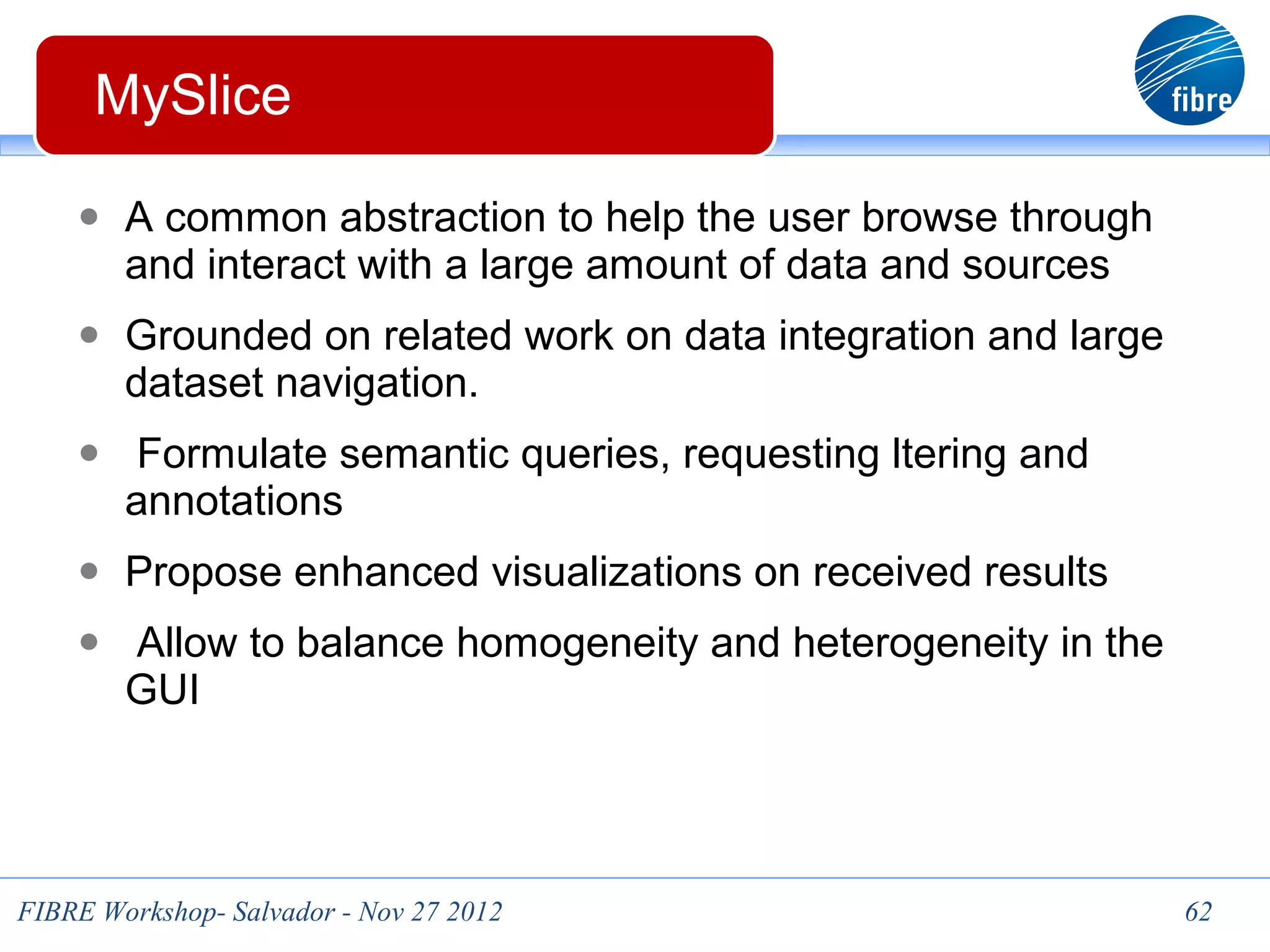 MySlice

    ● A common abstraction to help the user browse through
        and interact with a large amount of data and sources
    ● Grounded on related work on data integration and large
        dataset navigation.
    ● Formulate semantic queries, requesting ltering and
        annotations
    ● Propose enhanced visualizations on received results
    ● Allow to balance homogeneity and heterogeneity in the
        GUI




FIBRE Workshop- Salvador - Nov 27 2012                         62
 