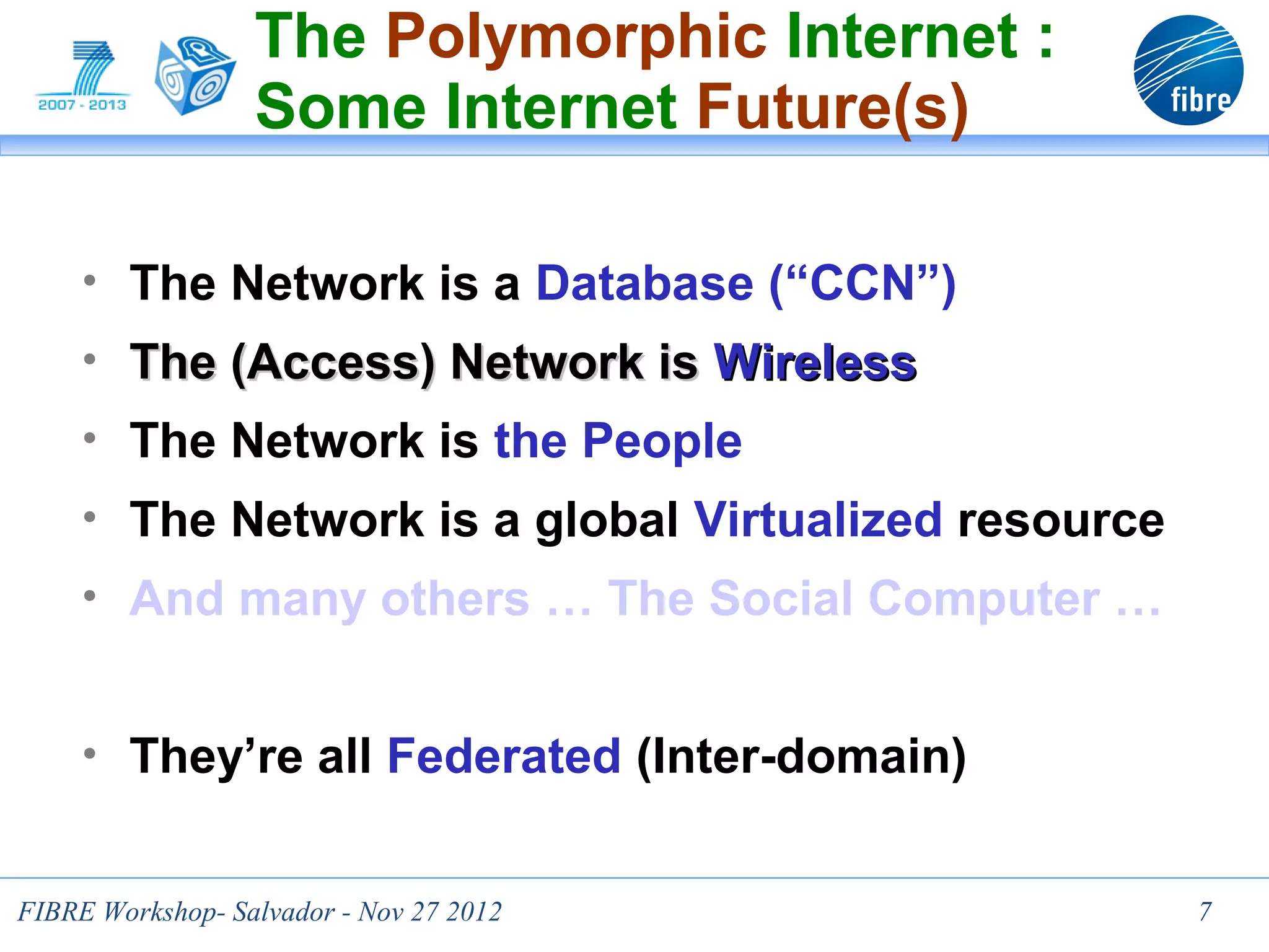 The Polymorphic Internet :
                  Some Internet Future(s)

     • The Network is a Database (“CCN”)
     • The (Access) Network is Wireless
     • The Network is the People
     • The Network is a global Virtualized resource
     • And many others … The Social Computer …


     • They’re all Federated (Inter-domain)


FIBRE Workshop- Salvador - Nov 27 2012                7
 