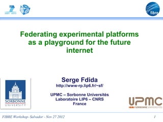 Federating experimental platforms
            as a playground for the future
                       internet



                                    Serge Fdida
                                http://www-rp.lip6.fr/~sf/

                             UPMC – Sorbonne Universités
                               Laboratoire LIP6 – CNRS
                                       France


FIBRE Workshop- Salvador - Nov 27 2012                       1
 
