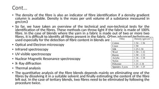 Cont…
• The density of the fibre is also an indicator of fibre identification if a density gradient
column is available. Density is the mass per unit volume of a substance measured in
gm/cm3
• So far, we have taken an overview of the technical and non-technical tests for the
identification of the fibres. These methods can throw light if the fabric is made of 100%
fibre. In the case of blends where the yarn in a fabric is made out of two or more two
fibres, it is difficult to identify all fibres present in the fabric. Other advanced techniques
used especially for the detection of fibre content in blends are -
• Optical and Electron microscopy
• Infrared spectroscopy
• UV visible spectroscopy
• Nuclear Magnetic Resonance spectroscopy
• X- Ray diffraction
• Thermal analysis
• The quantitative analysis of the fibre blends depends mainly on eliminating one of the
fibres by dissolving it in a suitable solvent and finally estimating the content of the fibre
left out. In the case of tertiary blends, two fibres need to be eliminated by following the
procedure twice.
 