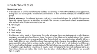 Non-technical tests
Nontechnical tests:
• In the absence of special equipment and facilities, one can rely on nontechnical tests such as appearance,
feeling tests and burning tests. These tests have limitations of their own but are helpful to identify the fibre
groups.
• Physical appearance: The physical appearance of fabric sometimes indicates the probable fibre content.
Generally, natural fibres can be identified tentatively. The yarns are drawn from the fabric separately warp-
wise and weft-wise. The parameters checked are
• 1. Fibre length
• 2. Lustre
• 3. Fabric surface
• 4. Fabric Weight
• The fibres are either staple or filamentous. Generally, all-natural fibres are staples except for silk. However,
spun yarns are made even from filament fibres. The Lustre of the fabric can be an indication of fibre content
such as silk, rayon, polyester, or any synthetic fibre. Cotton is dull, but mercerized cotton is bright; silk has a
lustre that is different from other fibres. Rayon has maximum lustre; banana, linen and jute have little lustre
as compared to cotton. Fabric surface may be smooth, soft or hard; wool is soft to touch; bast fibres are
hard to touch; all synthetics are smooth to touch. The fabric heaviness can be tentatively checked in hand. If
it is light in weight but looks voluminous it may be wool. All natural and man-made cellulosic fabrics are
heavy. Linen fabrics are made a little heavier than the other cellulosic fabrics. All synthetics are generally
light in weight.
 