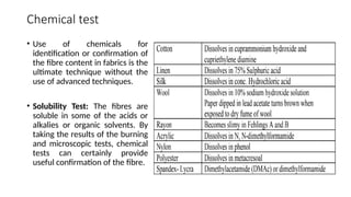 Chemical test
• Use of chemicals for
identification or confirmation of
the fibre content in fabrics is the
ultimate technique without the
use of advanced techniques.
• Solubility Test: The fibres are
soluble in some of the acids or
alkalies or organic solvents. By
taking the results of the burning
and microscopic tests, chemical
tests can certainly provide
useful confirmation of the fibre.
 