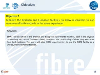 Objectives


Objective 2
Federate the Brazilian and European facilities, to allow researchers to use
resources of both testbeds in the same experiment.

Activities:

WP4: The federation of the Brazilian and European experimental facilities, both at the physical
connectivity and control framework level, to support the provisioning of slices using resources
from both testbeds. This work will allow FIBRE experimenters to use the FIBRE facility as a
unified, intercontinental testbed.




                                                                                              11
 