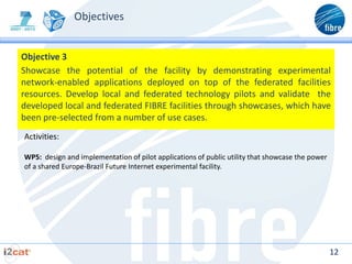 Objectives


Objective 3
Showcase the potential of the facility by demonstrating experimental
network-enabled applications deployed on top of the federated facilities
resources. Develop local and federated technology pilots and validate the
developed local and federated FIBRE facilities through showcases, which have
been pre-selected from a number of use cases.
Activities:

WP5: design and implementation of pilot applications of public utility that showcase the power
of a shared Europe-Brazil Future Internet experimental facility.




                                                                                                 12
 