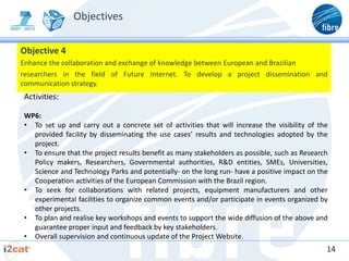 Objectives

Objective 4
Enhance the collaboration and exchange of knowledge between European and Brazilian
researchers in the field of Future Internet. To develop a project dissemination and
communication strategy.
Activities:

WP6:
• To set up and carry out a concrete set of activities that will increase the visibility of the
  provided facility by disseminating the use cases’ results and technologies adopted by the
  project.
• To ensure that the project results benefit as many stakeholders as possible, such as Research
  Policy makers, Researchers, Governmental authorities, R&D entities, SMEs, Universities,
  Science and Technology Parks and potentially- on the long run- have a positive impact on the
  Cooperation activities of the European Commission with the Brazil region.
• To seek for collaborations with related projects, equipment manufacturers and other
  experimental facilities to organize common events and/or participate in events organized by
  other projects.
• To plan and realise key workshops and events to support the wide diffusion of the above and
  guarantee proper input and feedback by key stakeholders.
• Overall supervision and continuous update of the Project Website.
                                                                                              14
 