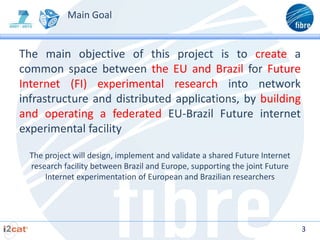 Main Goal


The main objective of this project is to create a
common space between the EU and Brazil for Future
Internet (FI) experimental research into network
infrastructure and distributed applications, by building
and operating a federated EU-Brazil Future internet
experimental facility

  The project will design, implement and validate a shared Future Internet
  research facility between Brazil and Europe, supporting the joint Future
      Internet experimentation of European and Brazilian researchers




                                                                             3
 