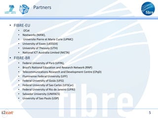 Partners


• FIBRE-EU
    •   i2Cat
    •   Nextworks (NXW),
    •   Universite Pierre et Marie Curie (UPMC)
    •   University of Essex (UESSEX)
    •   University of Thessaly (UTH)
    •   National ICT Australia Limited (NICTA)
• FIBRE-BR
    •   Federal University of Pará (UFPA),
    •   Brazil’s National Education and Research Network (RNP)
    •   Telecommunications Research and Development Centre (CPqD)
    •   Fluminense Federal University (UFF)
    •   Federal University of Goiás (UFG)
    •   Federal University of Sao Carlos (UFSCar)
    •   Federal University of Rio de Janeiro (UFRJ)
    •   Salvador University (UNIFACS)
    •   University of Sao Paulo (USP)



                                                                    5
 