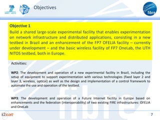 Objectives


Objective 1
Build a shared large-scale experimental facility that enables experimentation
on network infrastructure and distributed applications, consisting in a new
testbed in Brazil and an enhancement of the FP7 OFELIA facility – currently
under development – and the basic wireless facility of FP7 OneLab, the UTH
NITOS testbed, both in Europe.

Activities:

WP2: The development and operation of a new experimental facility in Brazil, including the
setup of equipment to support experimentation with various technologies (fixed layer 2 and
layer 3, wireless, optical) as well as the design and implementation of a control framework to
automate the use and operation of the testbed.


WP3: The development and operation of a Future Internet facility in Europe based on
enhancements and the federation (interoperability) of two existing FIRE infrastructures: OFELIA
and OneLab

                                                                                                  7
 