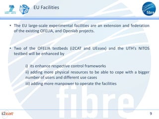 EU Facilities


• The EU large-scale experimental facilities are an extension and federation
  of the existing OFELIA, and Openlab projects.


• Two of the OFELIA testbeds (i2CAT and UEssex) and the UTH's NITOS
  testbed will be enhanced by

        i) its enhance respective control frameworks
        ii) adding more physical resources to be able to cope with a bigger
        number of users and different use cases
        iii) adding more manpower to operate the facilities




                                                                               9
 
