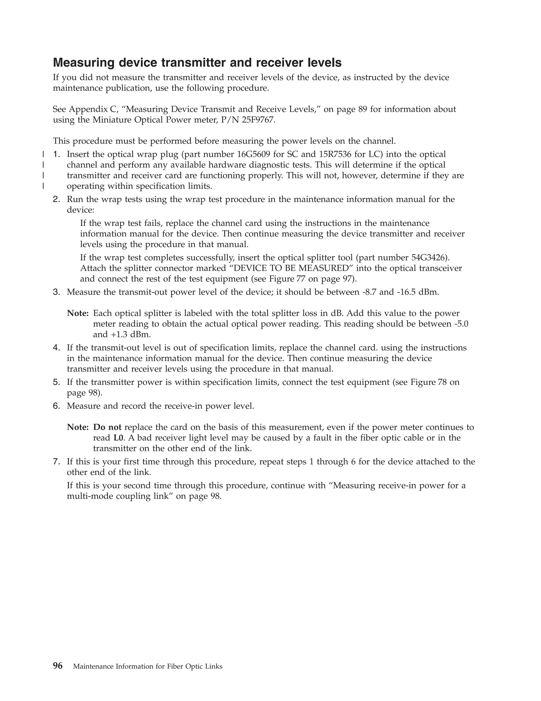 Measuring device transmitter and receiver levels
If you did not measure the transmitter and receiver levels of the device, as instructed by the device
maintenance publication, use the following procedure.
See Appendix C, “Measuring Device Transmit and Receive Levels,” on page 89 for information about
using the Miniature Optical Power meter, P/N 25F9767.
This procedure must be performed before measuring the power levels on the channel.
1. Insert the optical wrap plug (part number 16G5609 for SC and 15R7536 for LC) into the optical
channel and perform any available hardware diagnostic tests. This will determine if the optical
transmitter and receiver card are functioning properly. This will not, however, determine if they are
operating within specification limits.
2. Run the wrap tests using the wrap test procedure in the maintenance information manual for the
device:
If the wrap test fails, replace the channel card using the instructions in the maintenance
information manual for the device. Then continue measuring the device transmitter and receiver
levels using the procedure in that manual.
If the wrap test completes successfully, insert the optical splitter tool (part number 54G3426).
Attach the splitter connector marked “DEVICE TO BE MEASURED” into the optical transceiver
and connect the rest of the test equipment (see Figure 77 on page 97).
3. Measure the transmit-out power level of the device; it should be between -8.7 and -16.5 dBm.
Note: Each optical splitter is labeled with the total splitter loss in dB. Add this value to the power
meter reading to obtain the actual optical power reading. This reading should be between -5.0
and +1.3 dBm.
4. If the transmit-out level is out of specification limits, replace the channel card. using the instructions
in the maintenance information manual for the device. Then continue measuring the device
transmitter and receiver levels using the procedure in that manual.
5. If the transmitter power is within specification limits, connect the test equipment (see Figure 78 on
page 98).
6. Measure and record the receive-in power level.
Note: Do not replace the card on the basis of this measurement, even if the power meter continues to
read L0. A bad receiver light level may be caused by a fault in the fiber optic cable or in the
transmitter on the other end of the link.
7. If this is your first time through this procedure, repeat steps 1 through 6 for the device attached to the
other end of the link.
If this is your second time through this procedure, continue with “Measuring receive-in power for a
multi-mode coupling link” on page 98.
96 Maintenance Information for Fiber Optic Links
|
|
|
|
 