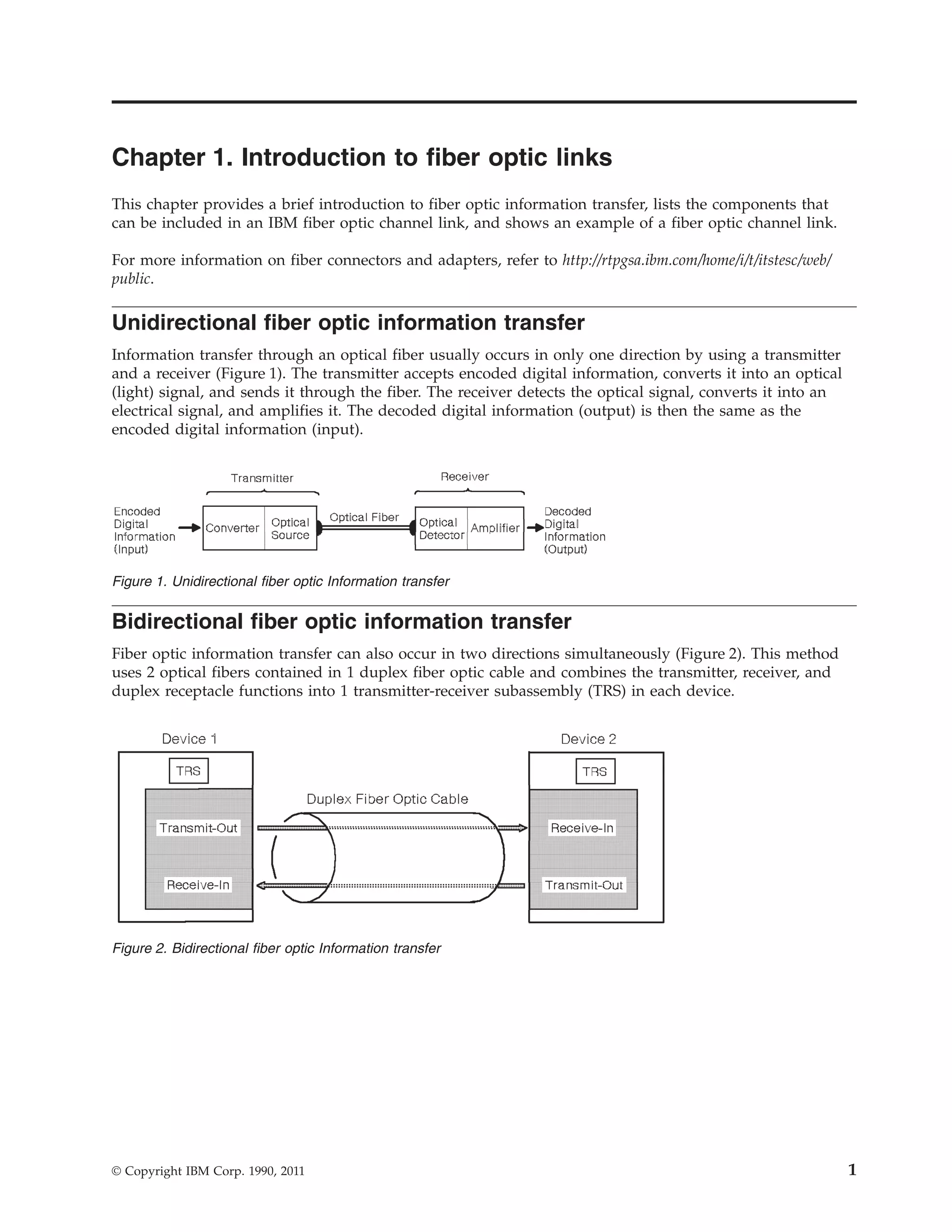 Chapter 1. Introduction to fiber optic links
This chapter provides a brief introduction to fiber optic information transfer, lists the components that
can be included in an IBM fiber optic channel link, and shows an example of a fiber optic channel link.
For more information on fiber connectors and adapters, refer to http://rtpgsa.ibm.com/home/i/t/itstesc/web/
public.
Unidirectional fiber optic information transfer
Information transfer through an optical fiber usually occurs in only one direction by using a transmitter
and a receiver (Figure 1). The transmitter accepts encoded digital information, converts it into an optical
(light) signal, and sends it through the fiber. The receiver detects the optical signal, converts it into an
electrical signal, and amplifies it. The decoded digital information (output) is then the same as the
encoded digital information (input).
Bidirectional fiber optic information transfer
Fiber optic information transfer can also occur in two directions simultaneously (Figure 2). This method
uses 2 optical fibers contained in 1 duplex fiber optic cable and combines the transmitter, receiver, and
duplex receptacle functions into 1 transmitter-receiver subassembly (TRS) in each device.
Figure 1. Unidirectional fiber optic Information transfer
Figure 2. Bidirectional fiber optic Information transfer
© Copyright IBM Corp. 1990, 2011 1
 