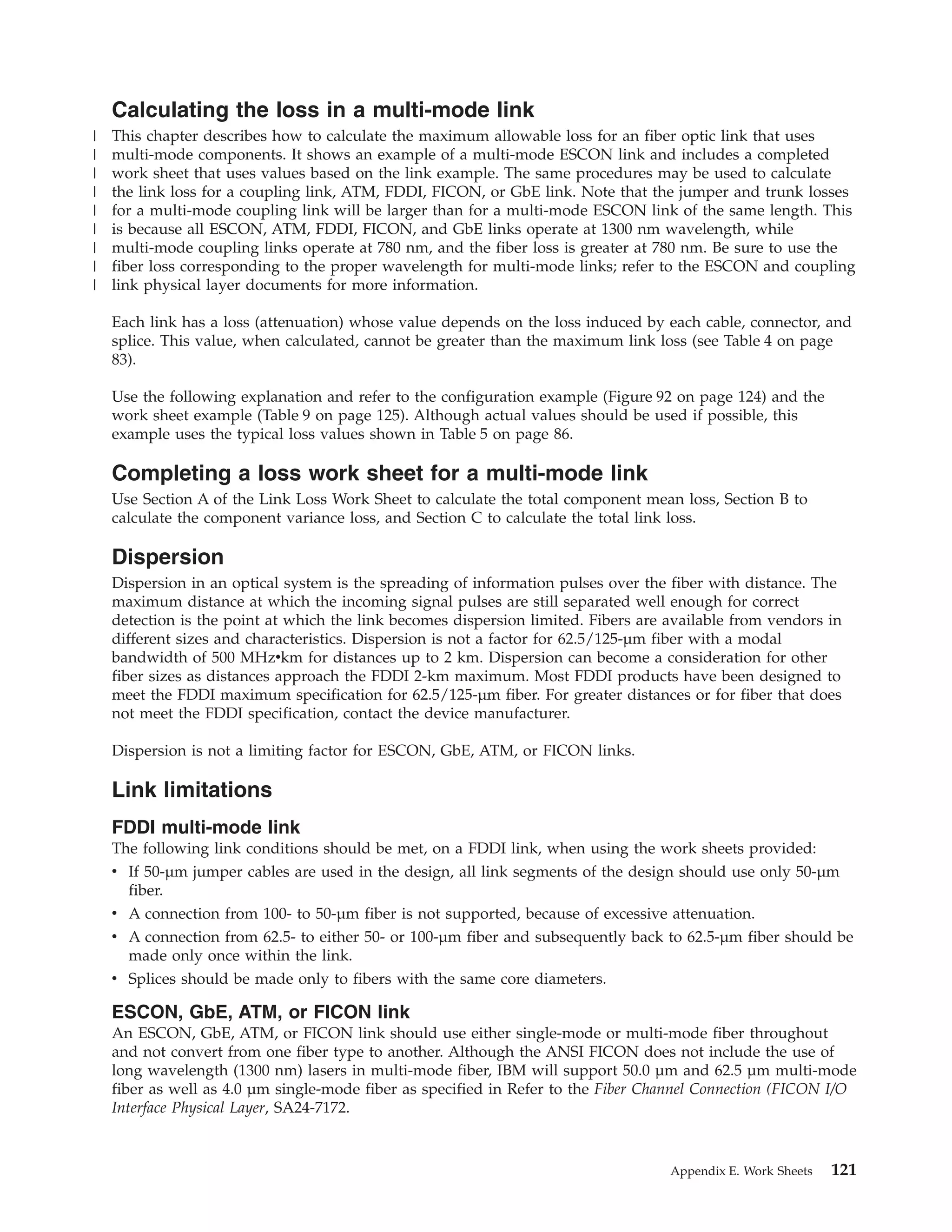 Calculating the loss in a multi-mode link
This chapter describes how to calculate the maximum allowable loss for an fiber optic link that uses
multi-mode components. It shows an example of a multi-mode ESCON link and includes a completed
work sheet that uses values based on the link example. The same procedures may be used to calculate
the link loss for a coupling link, ATM, FDDI, FICON, or GbE link. Note that the jumper and trunk losses
for a multi-mode coupling link will be larger than for a multi-mode ESCON link of the same length. This
is because all ESCON, ATM, FDDI, FICON, and GbE links operate at 1300 nm wavelength, while
multi-mode coupling links operate at 780 nm, and the fiber loss is greater at 780 nm. Be sure to use the
fiber loss corresponding to the proper wavelength for multi-mode links; refer to the ESCON and coupling
link physical layer documents for more information.
Each link has a loss (attenuation) whose value depends on the loss induced by each cable, connector, and
splice. This value, when calculated, cannot be greater than the maximum link loss (see Table 4 on page
83).
Use the following explanation and refer to the configuration example (Figure 92 on page 124) and the
work sheet example (Table 9 on page 125). Although actual values should be used if possible, this
example uses the typical loss values shown in Table 5 on page 86.
Completing a loss work sheet for a multi-mode link
Use Section A of the Link Loss Work Sheet to calculate the total component mean loss, Section B to
calculate the component variance loss, and Section C to calculate the total link loss.
Dispersion
Dispersion in an optical system is the spreading of information pulses over the fiber with distance. The
maximum distance at which the incoming signal pulses are still separated well enough for correct
detection is the point at which the link becomes dispersion limited. Fibers are available from vendors in
different sizes and characteristics. Dispersion is not a factor for 62.5/125-µm fiber with a modal
bandwidth of 500 MHzvkm for distances up to 2 km. Dispersion can become a consideration for other
fiber sizes as distances approach the FDDI 2-km maximum. Most FDDI products have been designed to
meet the FDDI maximum specification for 62.5/125-µm fiber. For greater distances or for fiber that does
not meet the FDDI specification, contact the device manufacturer.
Dispersion is not a limiting factor for ESCON, GbE, ATM, or FICON links.
Link limitations
FDDI multi-mode link
The following link conditions should be met, on a FDDI link, when using the work sheets provided:
v If 50-µm jumper cables are used in the design, all link segments of the design should use only 50-µm
fiber.
v A connection from 100- to 50-µm fiber is not supported, because of excessive attenuation.
v A connection from 62.5- to either 50- or 100-µm fiber and subsequently back to 62.5-µm fiber should be
made only once within the link.
v Splices should be made only to fibers with the same core diameters.
ESCON, GbE, ATM, or FICON link
An ESCON, GbE, ATM, or FICON link should use either single-mode or multi-mode fiber throughout
and not convert from one fiber type to another. Although the ANSI FICON does not include the use of
long wavelength (1300 nm) lasers in multi-mode fiber, IBM will support 50.0 µm and 62.5 µm multi-mode
fiber as well as 4.0 µm single-mode fiber as specified in Refer to the Fiber Channel Connection (FICON I/O
Interface Physical Layer, SA24-7172.
Appendix E. Work Sheets 121
|
|
|
|
|
|
|
|
|
 