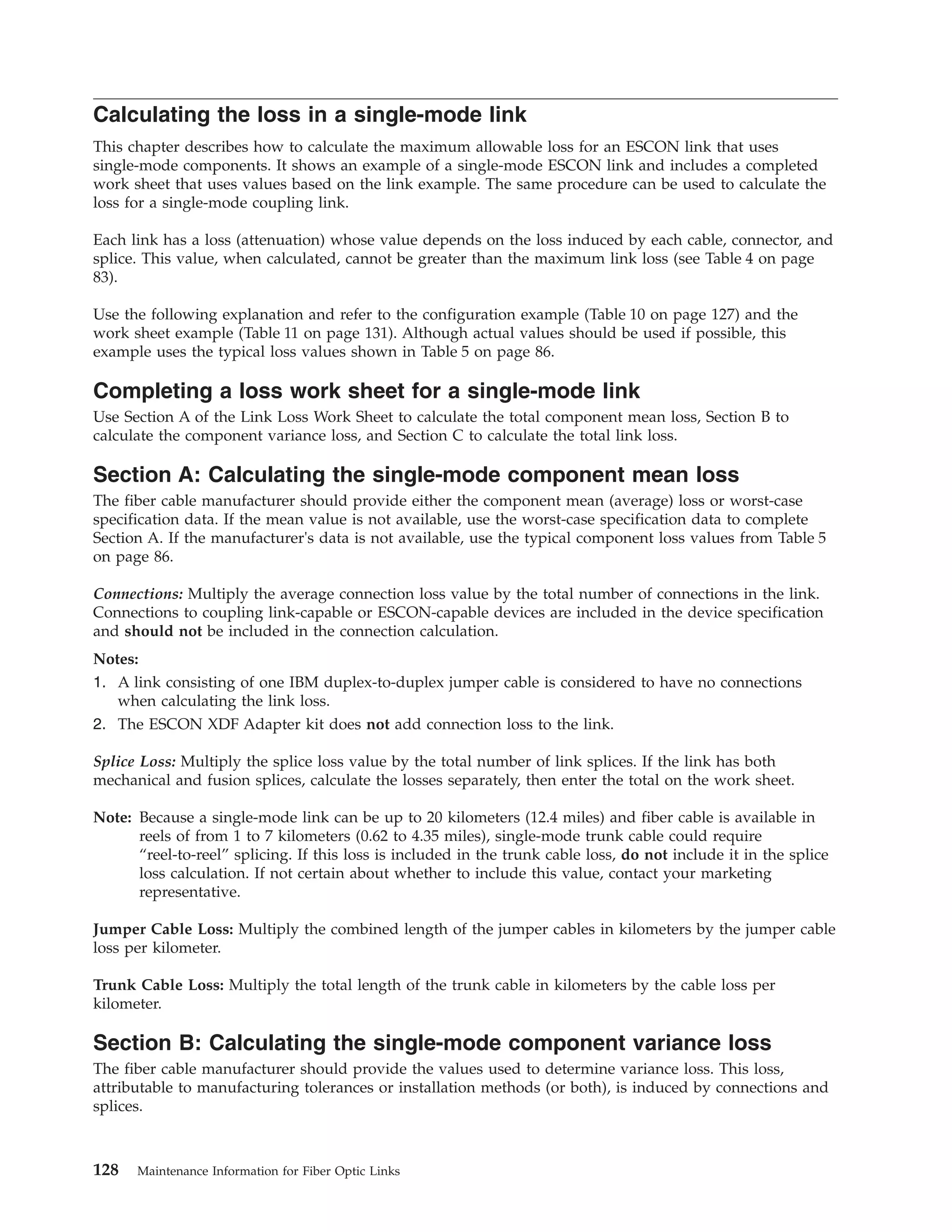 Calculating the loss in a single-mode link
This chapter describes how to calculate the maximum allowable loss for an ESCON link that uses
single-mode components. It shows an example of a single-mode ESCON link and includes a completed
work sheet that uses values based on the link example. The same procedure can be used to calculate the
loss for a single-mode coupling link.
Each link has a loss (attenuation) whose value depends on the loss induced by each cable, connector, and
splice. This value, when calculated, cannot be greater than the maximum link loss (see Table 4 on page
83).
Use the following explanation and refer to the configuration example (Table 10 on page 127) and the
work sheet example (Table 11 on page 131). Although actual values should be used if possible, this
example uses the typical loss values shown in Table 5 on page 86.
Completing a loss work sheet for a single-mode link
Use Section A of the Link Loss Work Sheet to calculate the total component mean loss, Section B to
calculate the component variance loss, and Section C to calculate the total link loss.
Section A: Calculating the single-mode component mean loss
The fiber cable manufacturer should provide either the component mean (average) loss or worst-case
specification data. If the mean value is not available, use the worst-case specification data to complete
Section A. If the manufacturer's data is not available, use the typical component loss values from Table 5
on page 86.
Connections: Multiply the average connection loss value by the total number of connections in the link.
Connections to coupling link-capable or ESCON-capable devices are included in the device specification
and should not be included in the connection calculation.
Notes:
1. A link consisting of one IBM duplex-to-duplex jumper cable is considered to have no connections
when calculating the link loss.
2. The ESCON XDF Adapter kit does not add connection loss to the link.
Splice Loss: Multiply the splice loss value by the total number of link splices. If the link has both
mechanical and fusion splices, calculate the losses separately, then enter the total on the work sheet.
Note: Because a single-mode link can be up to 20 kilometers (12.4 miles) and fiber cable is available in
reels of from 1 to 7 kilometers (0.62 to 4.35 miles), single-mode trunk cable could require
“reel-to-reel” splicing. If this loss is included in the trunk cable loss, do not include it in the splice
loss calculation. If not certain about whether to include this value, contact your marketing
representative.
Jumper Cable Loss: Multiply the combined length of the jumper cables in kilometers by the jumper cable
loss per kilometer.
Trunk Cable Loss: Multiply the total length of the trunk cable in kilometers by the cable loss per
kilometer.
Section B: Calculating the single-mode component variance loss
The fiber cable manufacturer should provide the values used to determine variance loss. This loss,
attributable to manufacturing tolerances or installation methods (or both), is induced by connections and
splices.
128 Maintenance Information for Fiber Optic Links
 